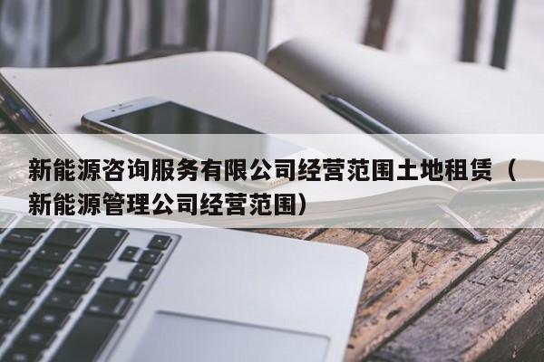 新能源咨询服务有限公司经营范围土地租赁（新能源管理公司经营范围）-第1张图片-生活小常识科普知识 - 专业百科问答知识网站