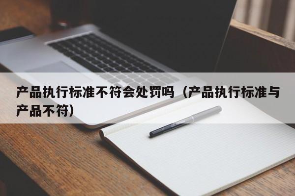 产品执行标准不符会处罚吗（产品执行标准与产品不符）-第1张图片-生活小常识科普知识 - 专业百科问答知识网站