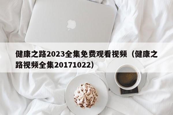 健康之路2023全集免费观看视频（健康之路视频全集20171022）-第1张图片-生活小常识科普知识 - 专业百科问答知识网站