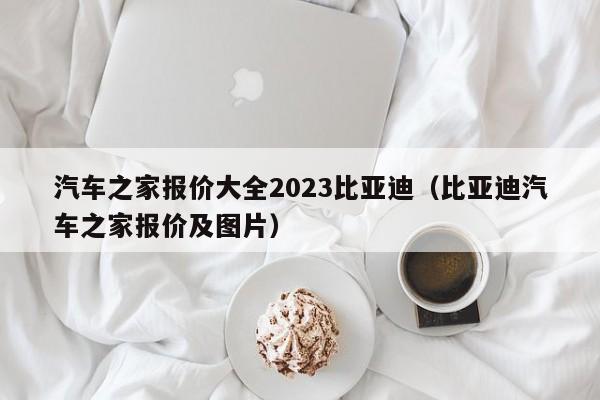 汽车之家报价大全2023比亚迪（比亚迪汽车之家报价及图片）-第1张图片-生活小常识科普知识 - 专业百科问答知识网站