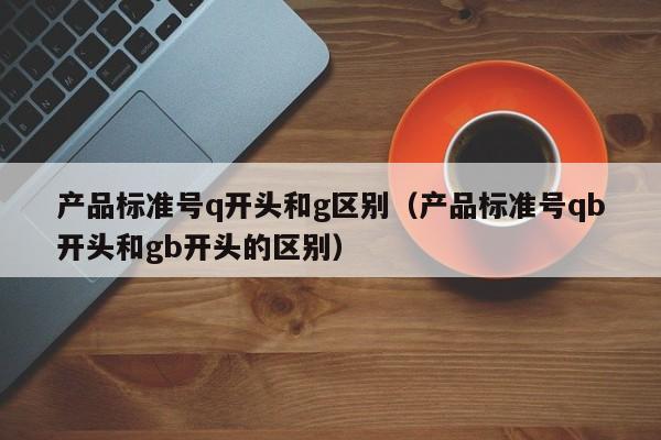 产品标准号q开头和g区别（产品标准号qb开头和gb开头的区别）-第1张图片-生活小常识科普知识 - 专业百科问答知识网站