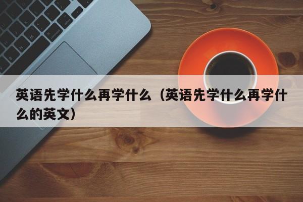 英语先学什么再学什么（英语先学什么再学什么的英文）-第1张图片-生活小常识科普知识 - 专业百科问答知识网站