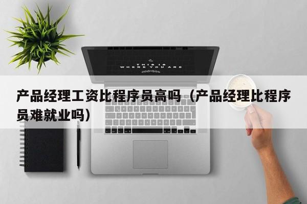 产品经理工资比程序员高吗（产品经理比程序员难就业吗）-第1张图片-生活小常识科普知识 - 专业百科问答知识网站