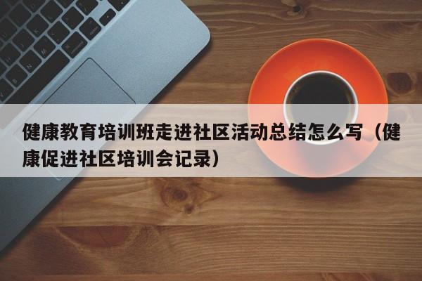 健康教育培训班走进社区活动总结怎么写（健康促进社区培训会记录）-第1张图片-生活小常识科普知识 - 专业百科问答知识网站