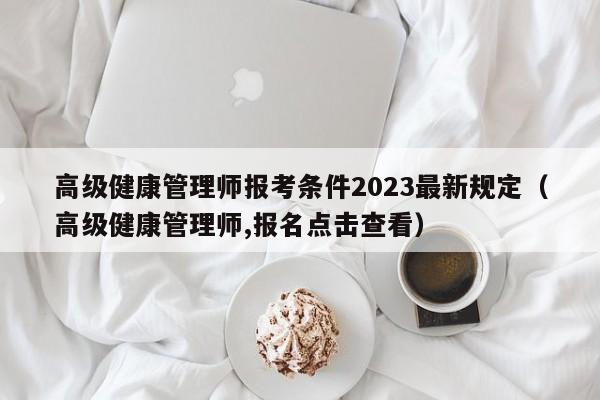 高级健康管理师报考条件2023最新规定（高级健康管理师,报名点击查看）-第1张图片-生活小常识科普知识 - 专业百科问答知识网站