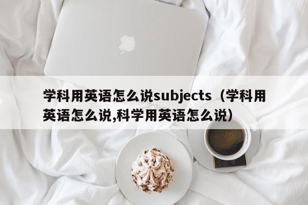 学科用英语怎么说subjects（学科用英语怎么说,科学用英语怎么说）-第1张图片-生活小常识科普知识 - 专业百科问答知识网站