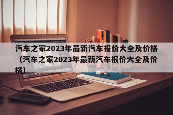 汽车之家2023年最新汽车报价大全及价格（汽车之家2023年最新汽车报价大全及价格）-第1张图片-生活小常识科普知识 - 专业百科问答知识网站