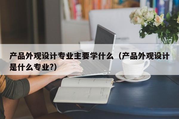 产品外观设计专业主要学什么（产品外观设计是什么专业?）-第1张图片-生活小常识科普知识 - 专业百科问答知识网站