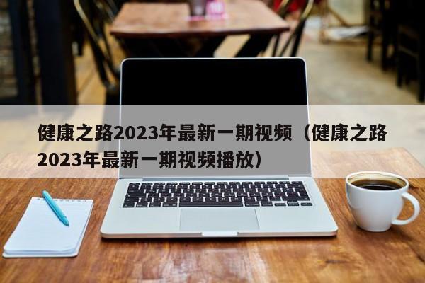 健康之路2023年最新一期视频（健康之路2023年最新一期视频播放）-第1张图片-生活小常识科普知识 - 专业百科问答知识网站