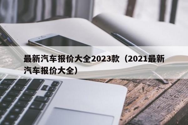 最新汽车报价大全2023款（2021最新汽车报价大全）-第1张图片-生活小常识科普知识 - 专业百科问答知识网站