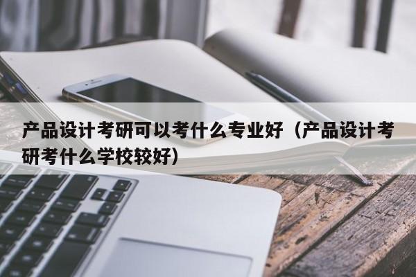 产品设计考研可以考什么专业好（产品设计考研考什么学校较好）-第1张图片-生活小常识科普知识 - 专业百科问答知识网站