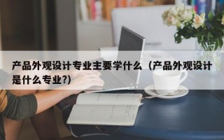 产品外观设计专业主要学什么（产品外观设计是什么专业?）