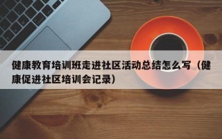 健康教育培训班走进社区活动总结怎么写（健康促进社区培训会记录）