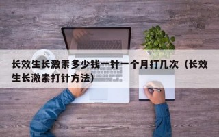 长效生长激素多少钱一针一个月打几次（长效生长激素打针方法）