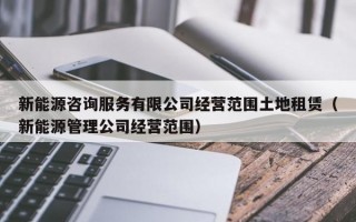 新能源咨询服务有限公司经营范围土地租赁（新能源管理公司经营范围）