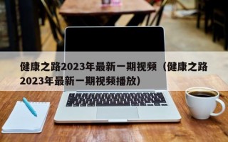 健康之路2023年最新一期视频（健康之路2023年最新一期视频播放）