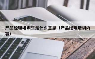 产品经理培训生是什么意思（产品经理培训内容）