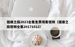 健康之路2023全集免费观看视频（健康之路视频全集20171022）