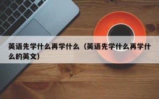 英语先学什么再学什么（英语先学什么再学什么的英文）