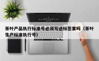 茶叶产品执行标准号必须写进标签里吗（茶叶生产标准执行号）