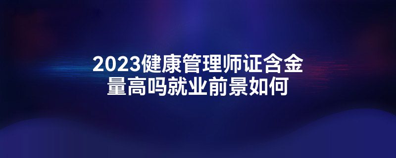 2023健康管理师证含金量高吗就业前景如何-第1张图片-生活小常识科普知识 - 专业百科问答知识网站